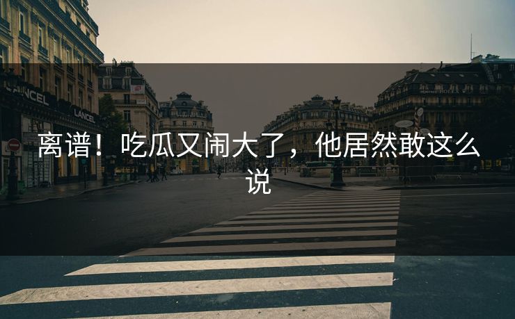 离谱！吃瓜又闹大了，他居然敢这么说
