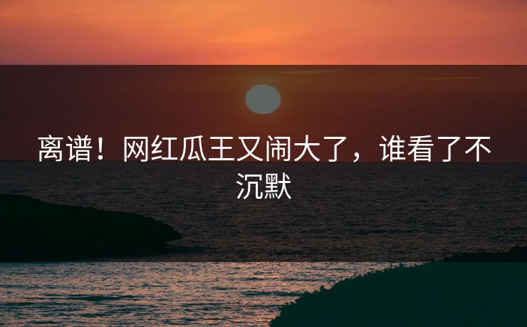 离谱！网红瓜王又闹大了，谁看了不沉默