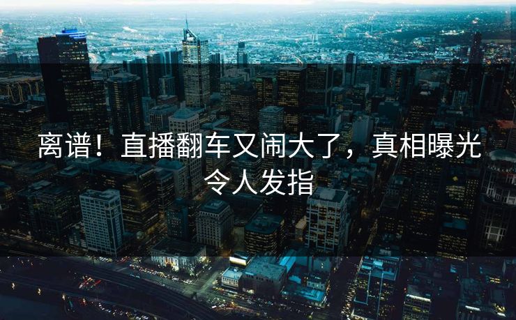 离谱！直播翻车又闹大了，真相曝光令人发指