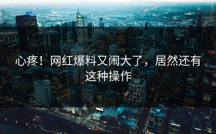 心疼！网红爆料又闹大了，居然还有这种操作