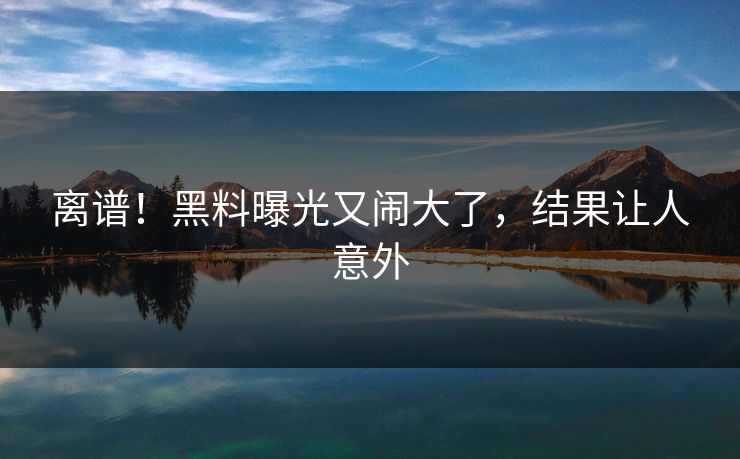 离谱！黑料曝光又闹大了，结果让人意外