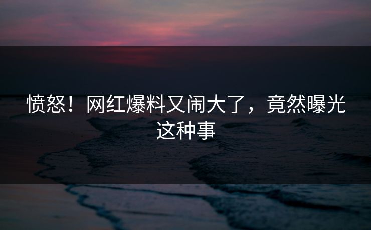 愤怒！网红爆料又闹大了，竟然曝光这种事
