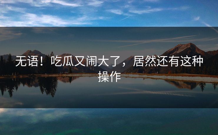 无语！吃瓜又闹大了，居然还有这种操作