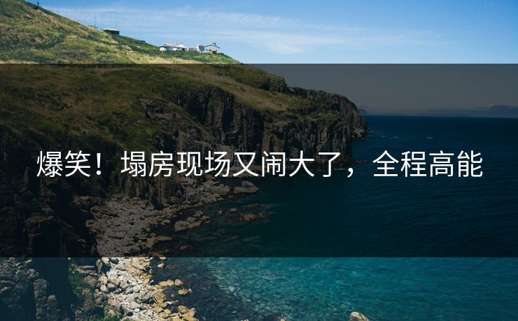 爆笑！塌房现场又闹大了，全程高能