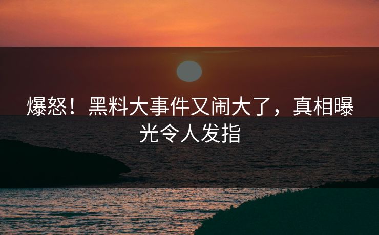 爆怒！黑料大事件又闹大了，真相曝光令人发指
