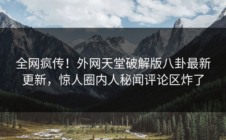 全网疯传！外网天堂破解版八卦最新更新，惊人圈内人秘闻评论区炸了