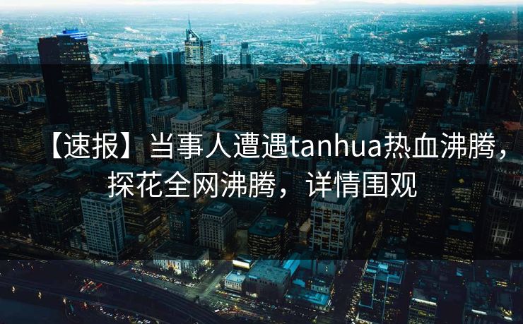 【速报】当事人遭遇tanhua热血沸腾，探花全网沸腾，详情围观