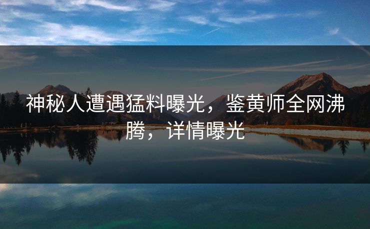 神秘人遭遇猛料曝光，鉴黄师全网沸腾，详情曝光