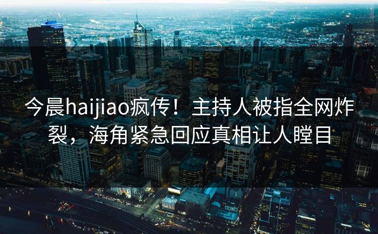 今晨haijiao疯传！主持人被指全网炸裂，海角紧急回应真相让人瞠目