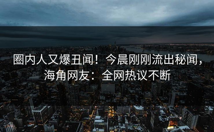 圈内人又爆丑闻！今晨刚刚流出秘闻，海角网友：全网热议不断
