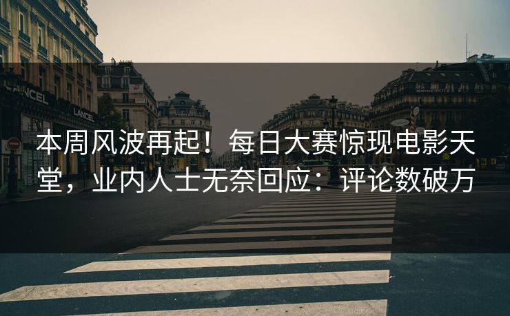 本周风波再起！每日大赛惊现电影天堂，业内人士无奈回应：评论数破万