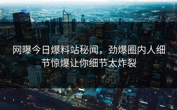 网曝今日爆料站秘闻，劲爆圈内人细节惊爆让你细节太炸裂