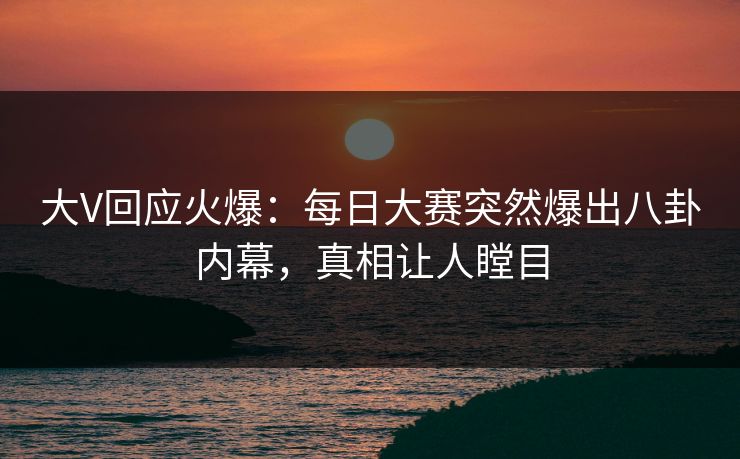 大V回应火爆：每日大赛突然爆出八卦内幕，真相让人瞠目