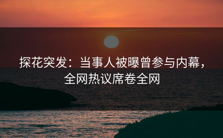 探花突发：当事人被曝曾参与内幕，全网热议席卷全网
