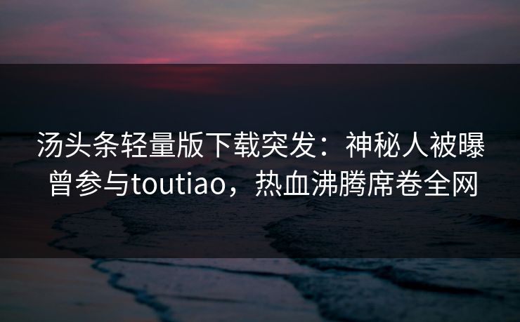 汤头条轻量版下载突发：神秘人被曝曾参与toutiao，热血沸腾席卷全网