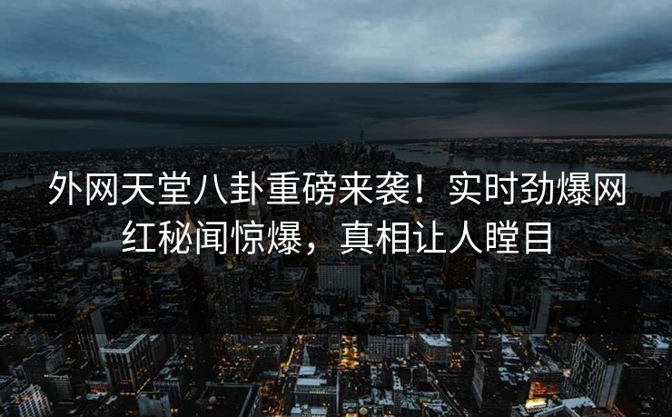 外网天堂八卦重磅来袭！实时劲爆网红秘闻惊爆，真相让人瞠目