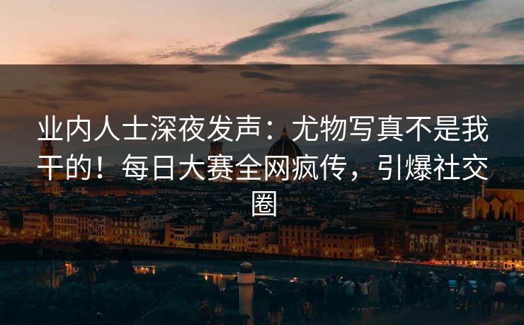 业内人士深夜发声：尤物写真不是我干的！每日大赛全网疯传，引爆社交圈