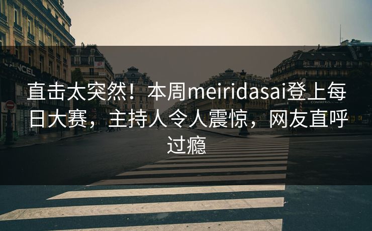 直击太突然！本周meiridasai登上每日大赛，主持人令人震惊，网友直呼过瘾