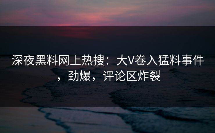 深夜黑料网上热搜：大V卷入猛料事件，劲爆，评论区炸裂
