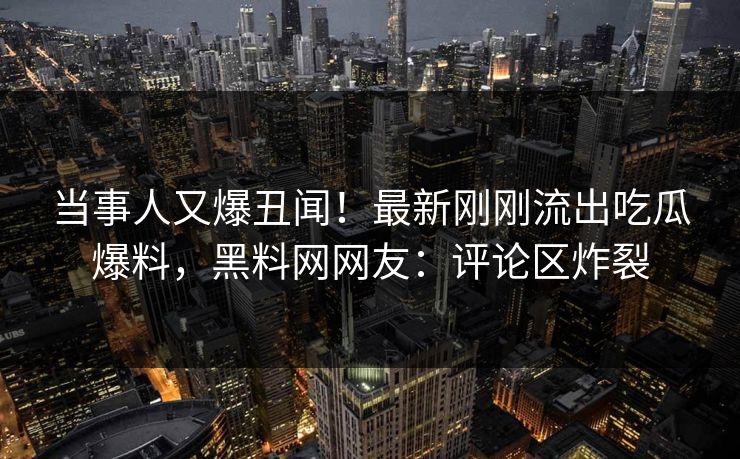 当事人又爆丑闻！最新刚刚流出吃瓜爆料，黑料网网友：评论区炸裂