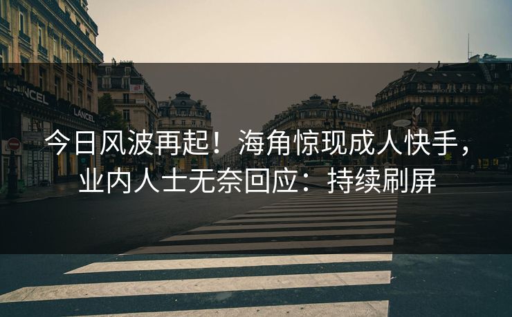 今日风波再起！海角惊现成人快手，业内人士无奈回应：持续刷屏