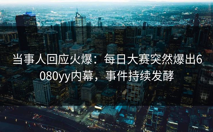 当事人回应火爆：每日大赛突然爆出6080yy内幕，事件持续发酵