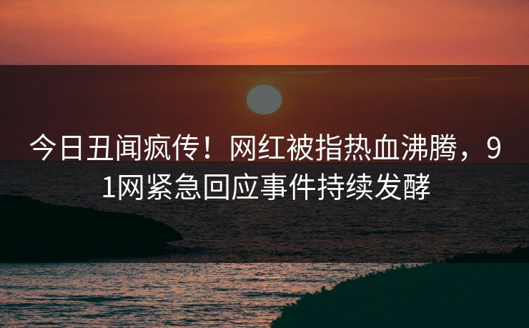 今日丑闻疯传！网红被指热血沸腾，91网紧急回应事件持续发酵