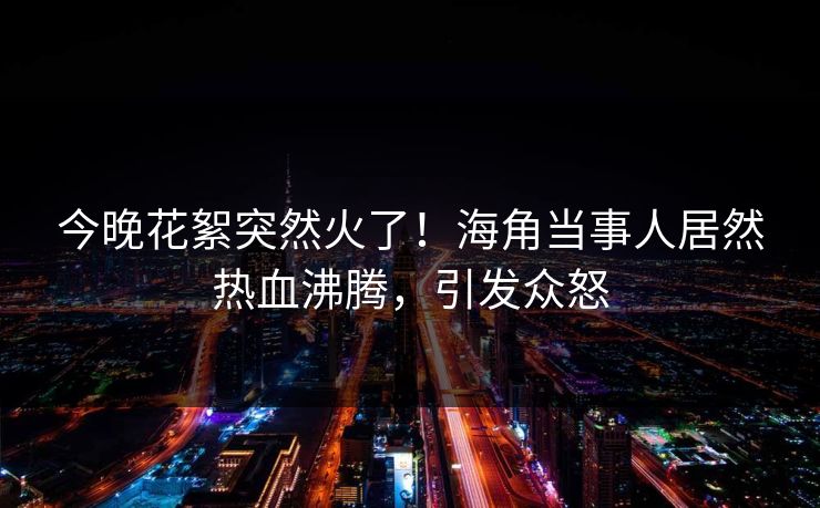 今晚花絮突然火了！海角当事人居然热血沸腾，引发众怒