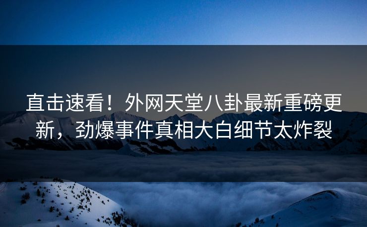 直击速看！外网天堂八卦最新重磅更新，劲爆事件真相大白细节太炸裂