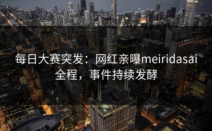 每日大赛突发：网红亲曝meiridasai全程，事件持续发酵