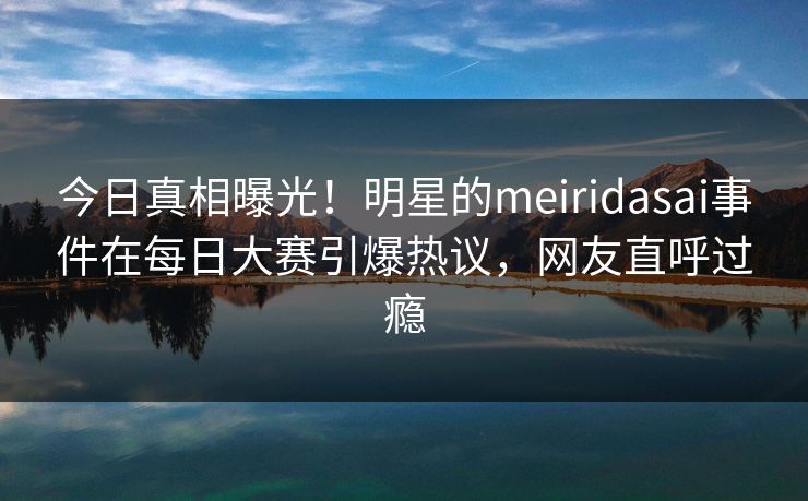 今日真相曝光！明星的meiridasai事件在每日大赛引爆热议，网友直呼过瘾