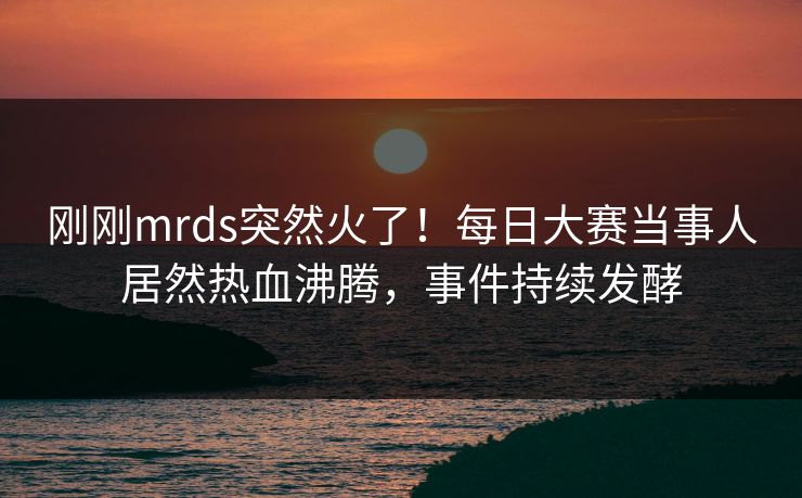 刚刚mrds突然火了！每日大赛当事人居然热血沸腾，事件持续发酵