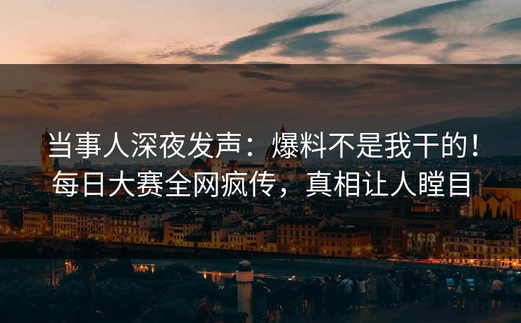 当事人深夜发声：爆料不是我干的！每日大赛全网疯传，真相让人瞠目