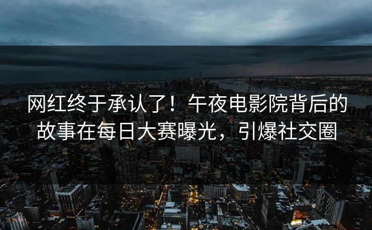 网红终于承认了！午夜电影院背后的故事在每日大赛曝光，引爆社交圈