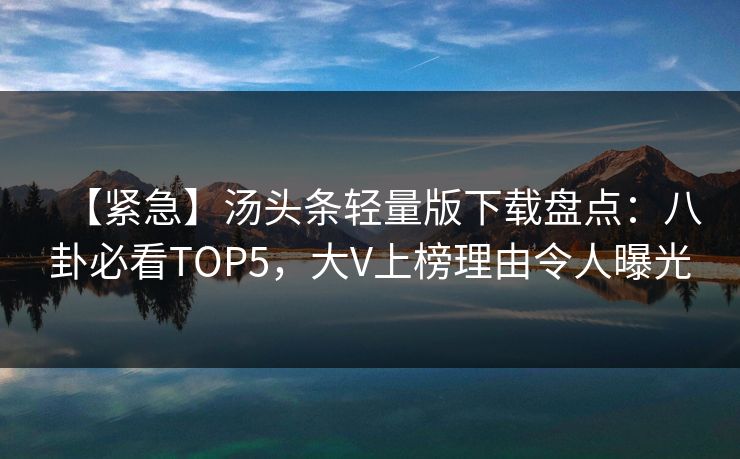 【紧急】汤头条轻量版下载盘点：八卦必看TOP5，大V上榜理由令人曝光