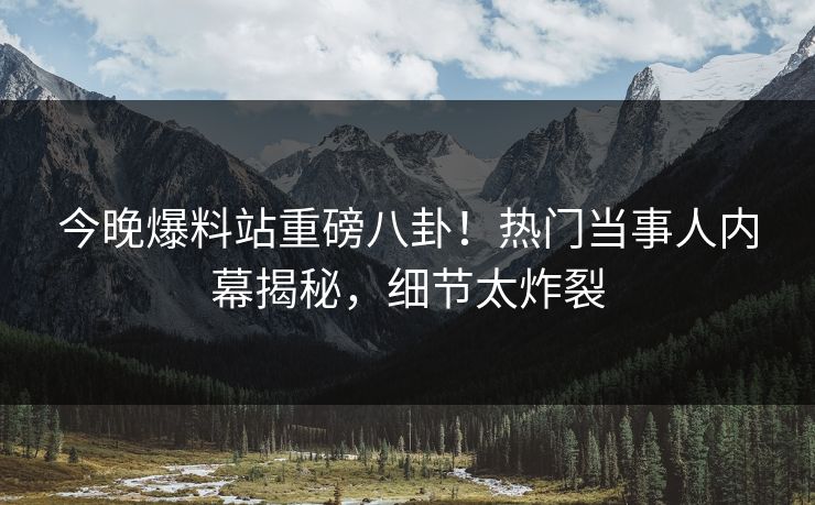 今晚爆料站重磅八卦！热门当事人内幕揭秘，细节太炸裂
