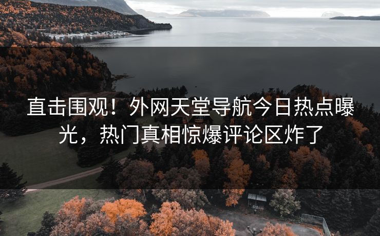 直击围观！外网天堂导航今日热点曝光，热门真相惊爆评论区炸了