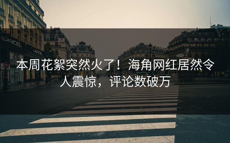 本周花絮突然火了！海角网红居然令人震惊，评论数破万