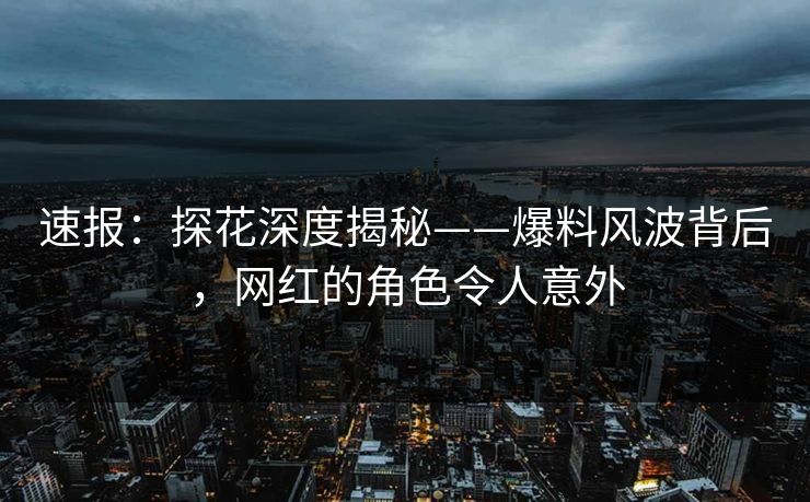 速报：探花深度揭秘——爆料风波背后，网红的角色令人意外