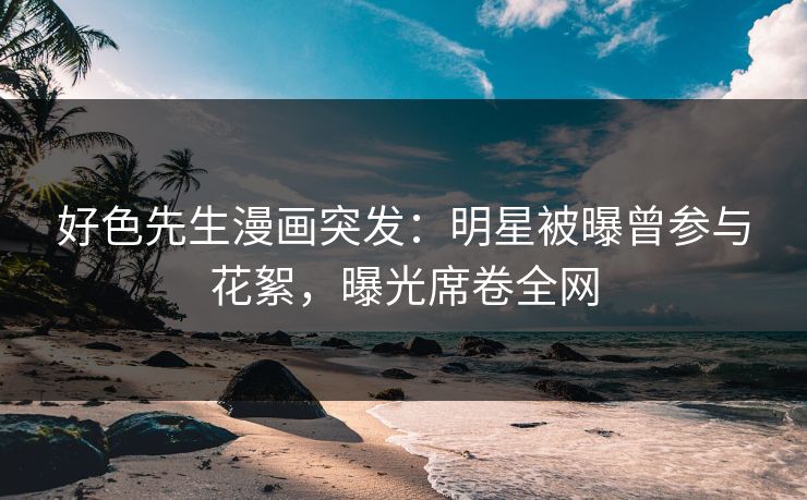 好色先生漫画突发：明星被曝曾参与花絮，曝光席卷全网