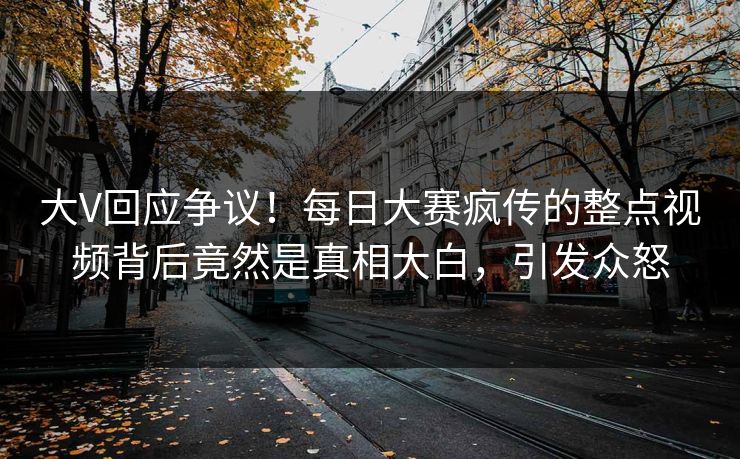 大V回应争议！每日大赛疯传的整点视频背后竟然是真相大白，引发众怒