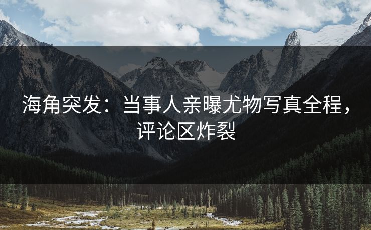 海角突发：当事人亲曝尤物写真全程，评论区炸裂