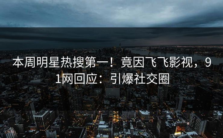 本周明星热搜第一！竟因飞飞影视，91网回应：引爆社交圈