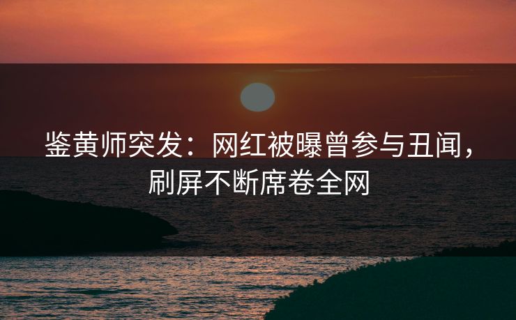鉴黄师突发：网红被曝曾参与丑闻，刷屏不断席卷全网