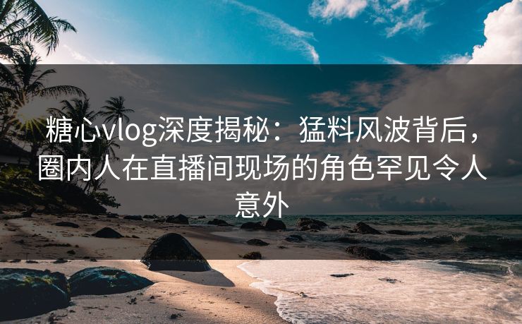 糖心vlog深度揭秘：猛料风波背后，圈内人在直播间现场的角色罕见令人意外