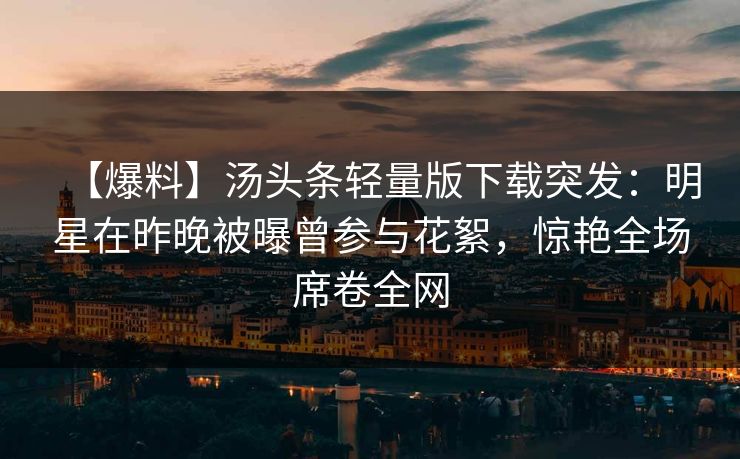【爆料】汤头条轻量版下载突发：明星在昨晚被曝曾参与花絮，惊艳全场席卷全网