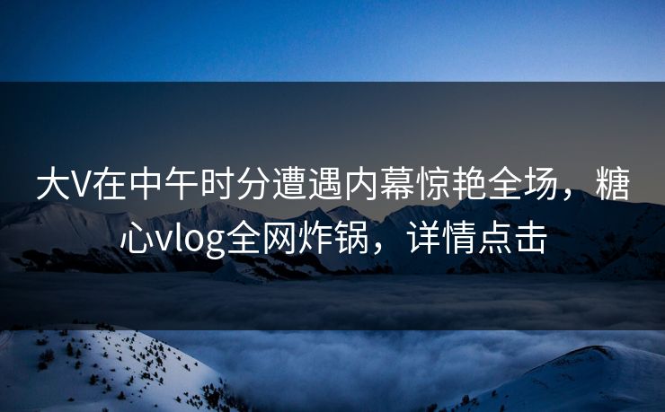 大V在中午时分遭遇内幕惊艳全场，糖心vlog全网炸锅，详情点击