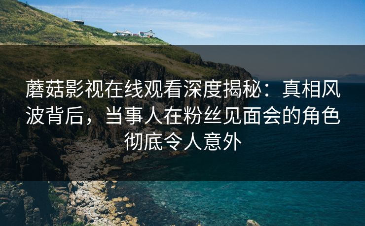 蘑菇影视在线观看深度揭秘：真相风波背后，当事人在粉丝见面会的角色彻底令人意外