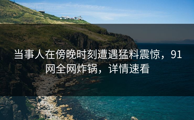 当事人在傍晚时刻遭遇猛料震惊，91网全网炸锅，详情速看