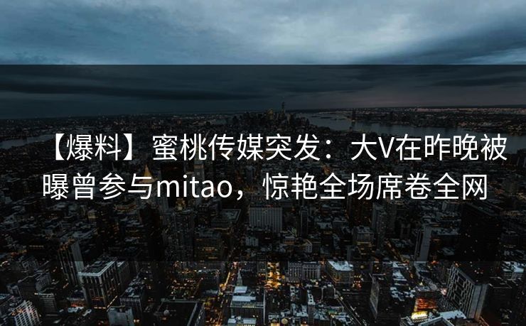 【爆料】蜜桃传媒突发：大V在昨晚被曝曾参与mitao，惊艳全场席卷全网